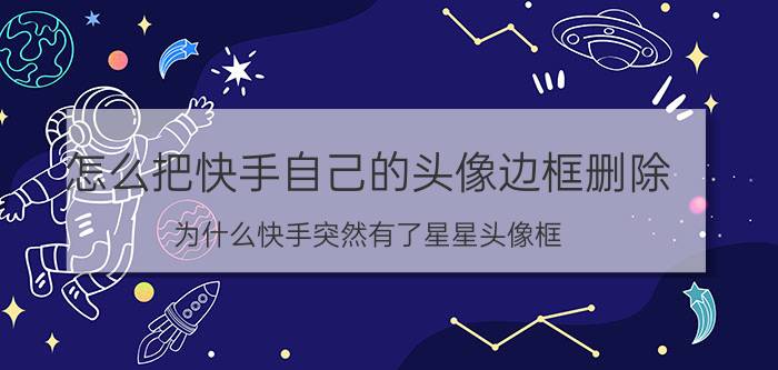 怎么把快手自己的头像边框删除 为什么快手突然有了星星头像框？